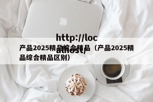 产品2025精品综合精品(产品2025精品综合精品区别)